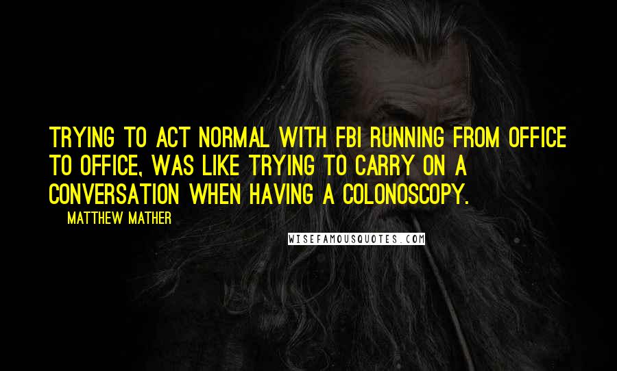 Matthew Mather Quotes: Trying to act normal with FBI running from office to office, was like trying to carry on a conversation when having a colonoscopy.