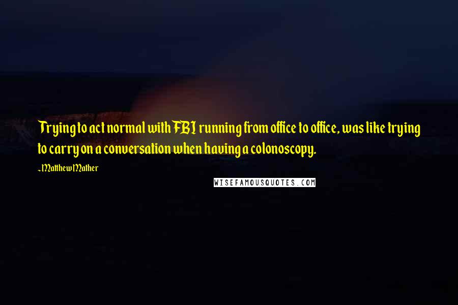 Matthew Mather Quotes: Trying to act normal with FBI running from office to office, was like trying to carry on a conversation when having a colonoscopy.