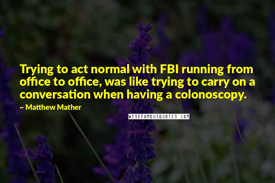 Matthew Mather Quotes: Trying to act normal with FBI running from office to office, was like trying to carry on a conversation when having a colonoscopy.