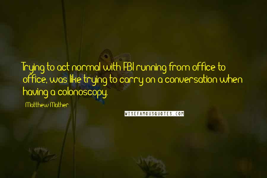 Matthew Mather Quotes: Trying to act normal with FBI running from office to office, was like trying to carry on a conversation when having a colonoscopy.