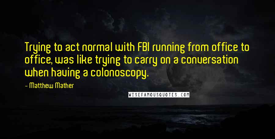 Matthew Mather Quotes: Trying to act normal with FBI running from office to office, was like trying to carry on a conversation when having a colonoscopy.