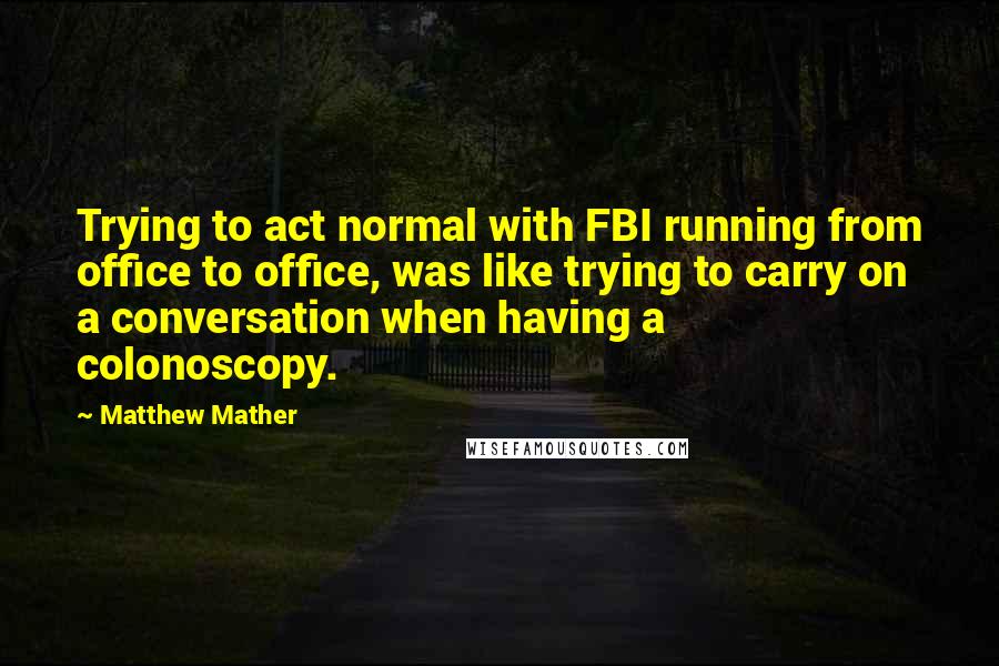 Matthew Mather Quotes: Trying to act normal with FBI running from office to office, was like trying to carry on a conversation when having a colonoscopy.