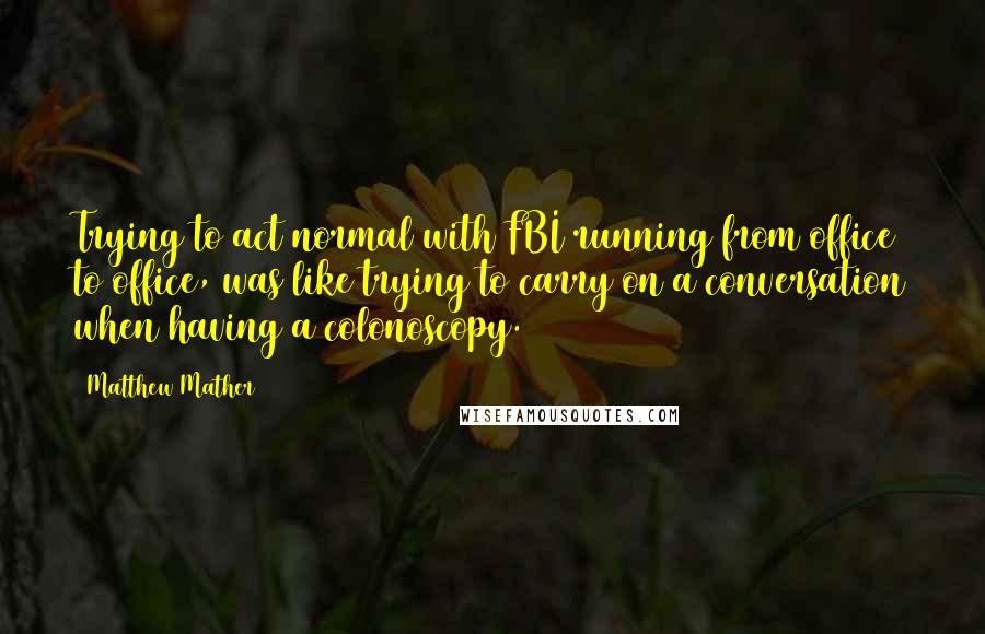 Matthew Mather Quotes: Trying to act normal with FBI running from office to office, was like trying to carry on a conversation when having a colonoscopy.