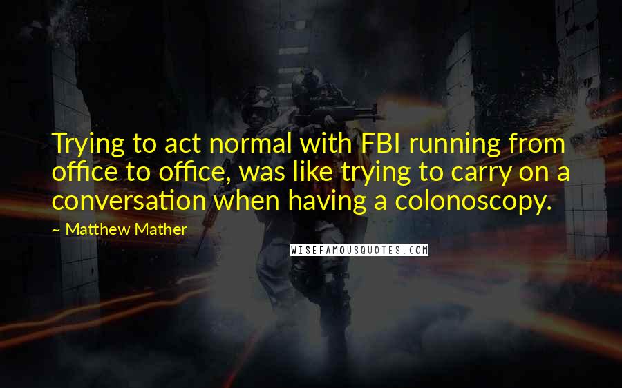 Matthew Mather Quotes: Trying to act normal with FBI running from office to office, was like trying to carry on a conversation when having a colonoscopy.