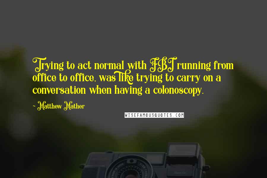 Matthew Mather Quotes: Trying to act normal with FBI running from office to office, was like trying to carry on a conversation when having a colonoscopy.