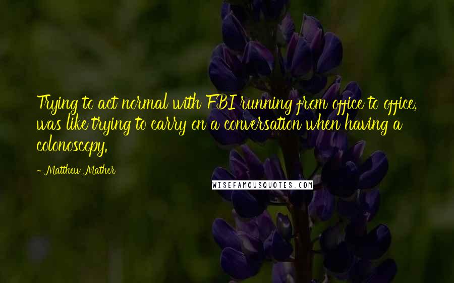 Matthew Mather Quotes: Trying to act normal with FBI running from office to office, was like trying to carry on a conversation when having a colonoscopy.