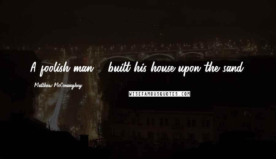 Matthew McConaughey Quotes: A foolish man ... built his house upon the sand.