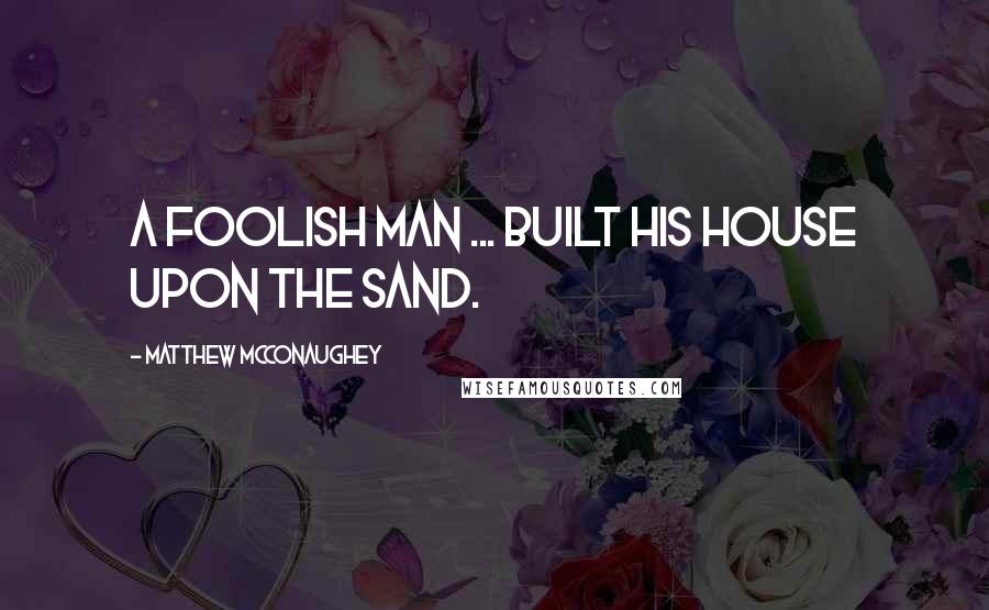 Matthew McConaughey Quotes: A foolish man ... built his house upon the sand.