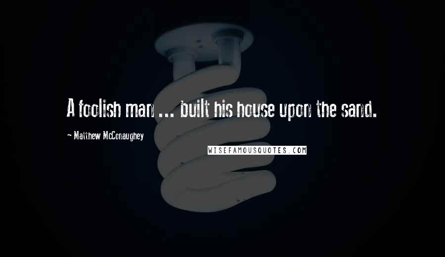 Matthew McConaughey Quotes: A foolish man ... built his house upon the sand.