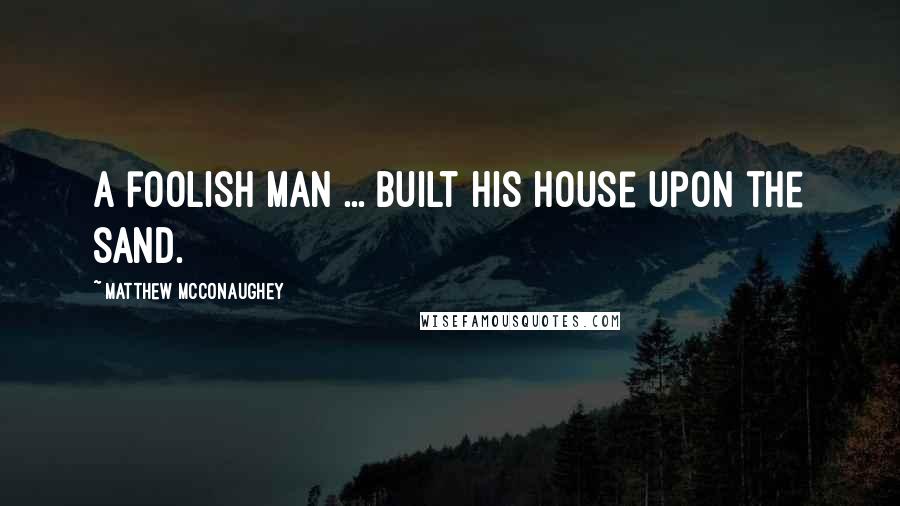 Matthew McConaughey Quotes: A foolish man ... built his house upon the sand.