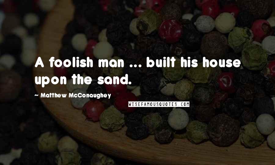 Matthew McConaughey Quotes: A foolish man ... built his house upon the sand.