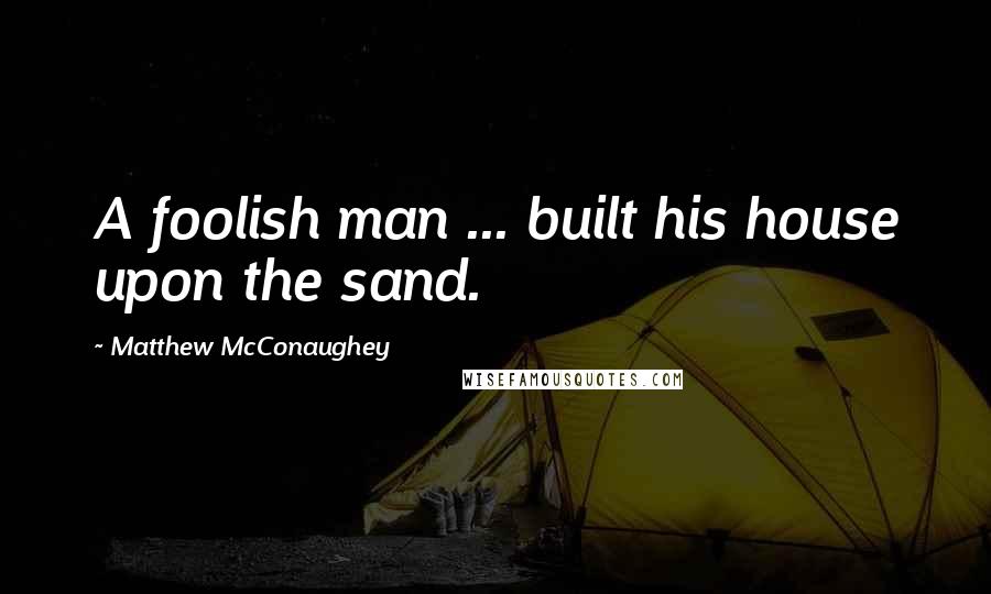 Matthew McConaughey Quotes: A foolish man ... built his house upon the sand.