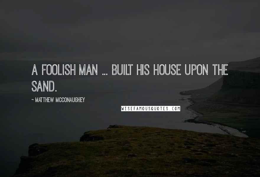 Matthew McConaughey Quotes: A foolish man ... built his house upon the sand.