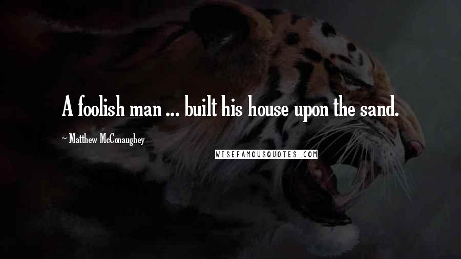 Matthew McConaughey Quotes: A foolish man ... built his house upon the sand.