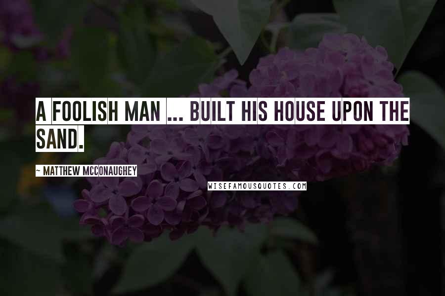 Matthew McConaughey Quotes: A foolish man ... built his house upon the sand.