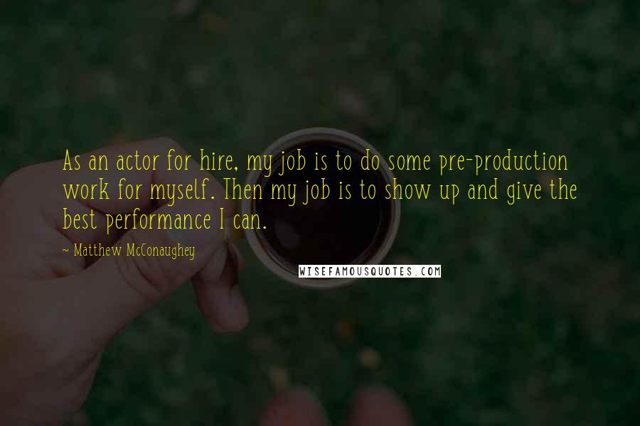 Matthew McConaughey Quotes: As an actor for hire, my job is to do some pre-production work for myself. Then my job is to show up and give the best performance I can.