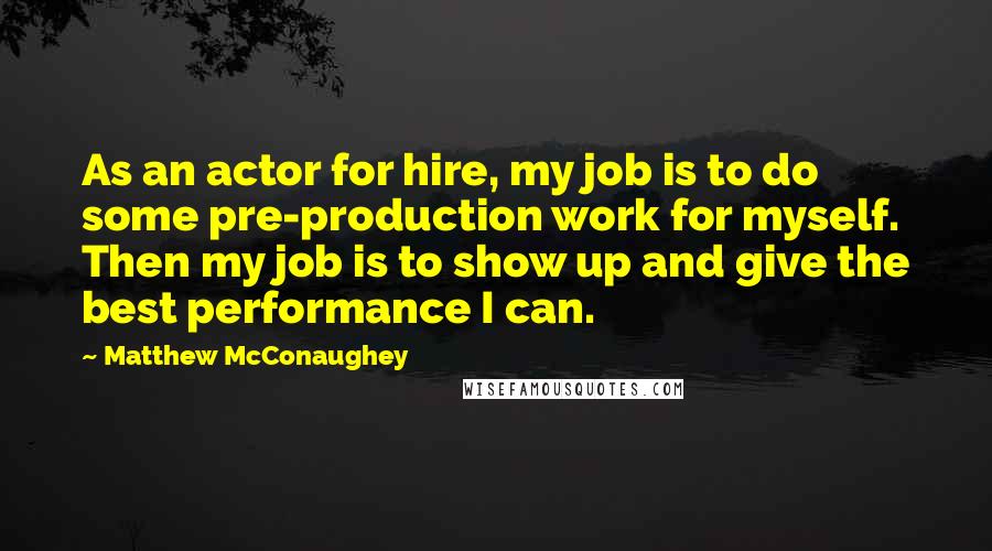 Matthew McConaughey Quotes: As an actor for hire, my job is to do some pre-production work for myself. Then my job is to show up and give the best performance I can.