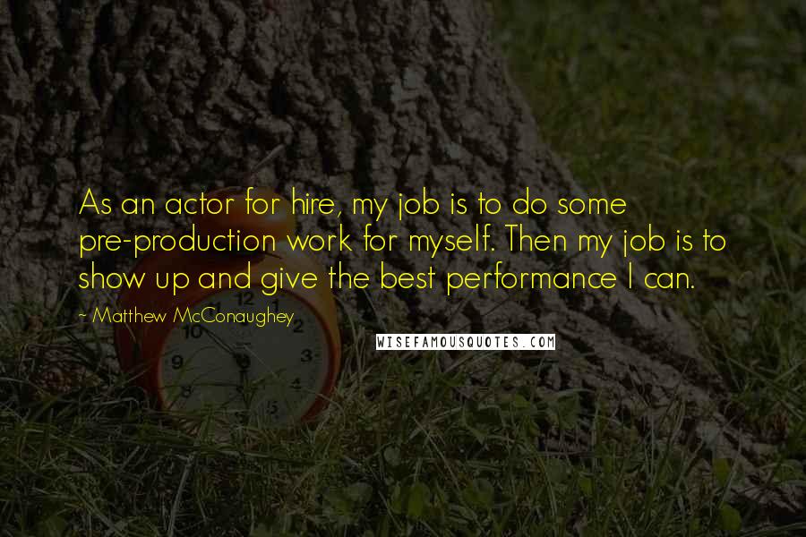 Matthew McConaughey Quotes: As an actor for hire, my job is to do some pre-production work for myself. Then my job is to show up and give the best performance I can.