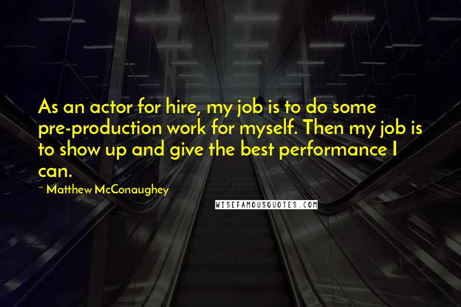 Matthew McConaughey Quotes: As an actor for hire, my job is to do some pre-production work for myself. Then my job is to show up and give the best performance I can.