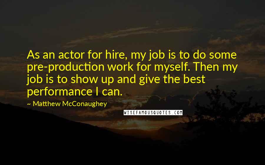 Matthew McConaughey Quotes: As an actor for hire, my job is to do some pre-production work for myself. Then my job is to show up and give the best performance I can.