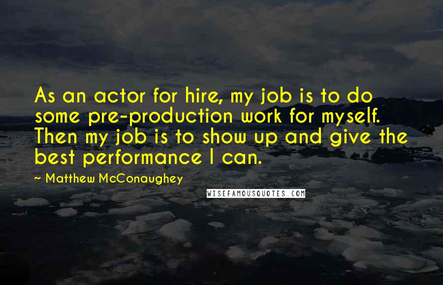 Matthew McConaughey Quotes: As an actor for hire, my job is to do some pre-production work for myself. Then my job is to show up and give the best performance I can.