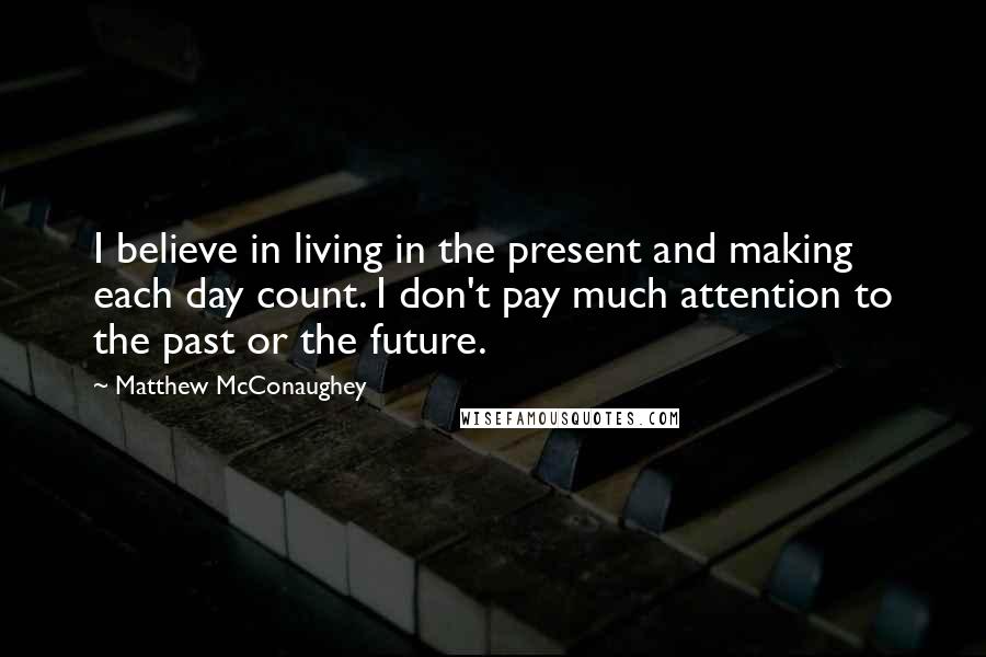 Matthew McConaughey Quotes: I believe in living in the present and making each day count. I don't pay much attention to the past or the future.