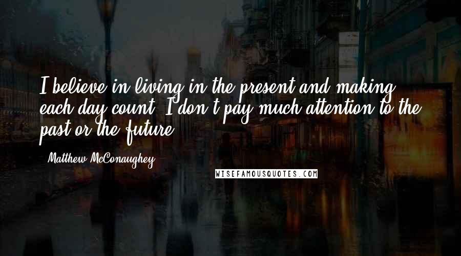 Matthew McConaughey Quotes: I believe in living in the present and making each day count. I don't pay much attention to the past or the future.