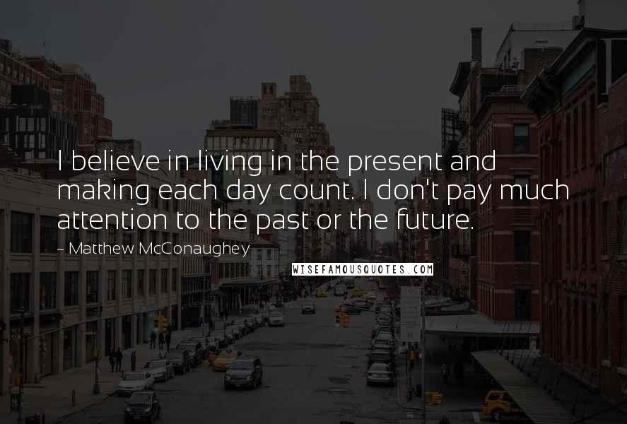 Matthew McConaughey Quotes: I believe in living in the present and making each day count. I don't pay much attention to the past or the future.