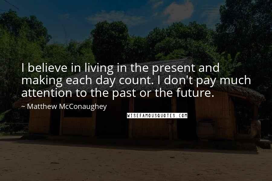 Matthew McConaughey Quotes: I believe in living in the present and making each day count. I don't pay much attention to the past or the future.