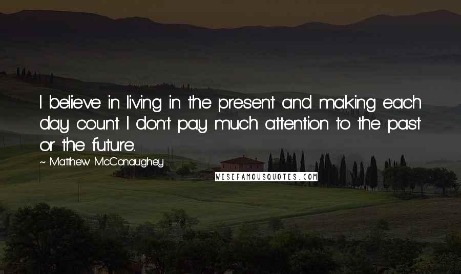 Matthew McConaughey Quotes: I believe in living in the present and making each day count. I don't pay much attention to the past or the future.