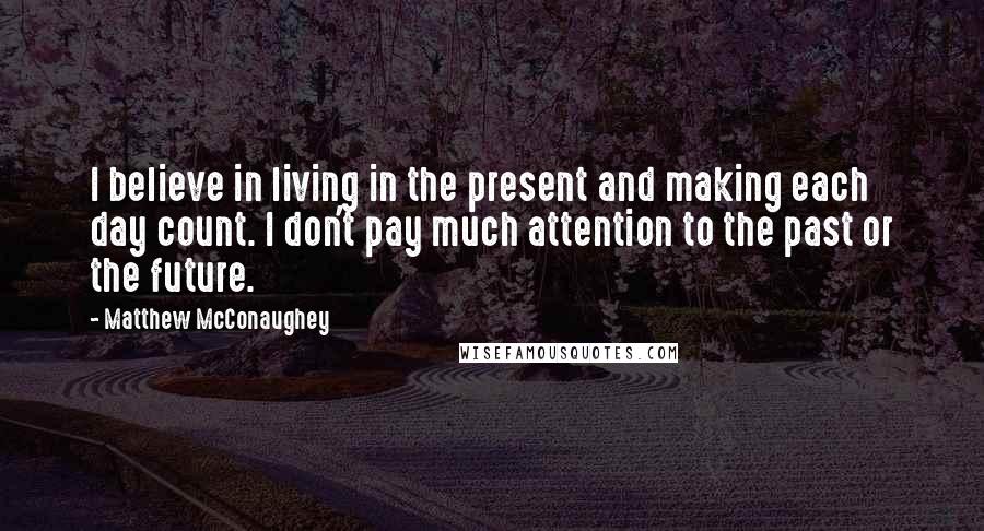 Matthew McConaughey Quotes: I believe in living in the present and making each day count. I don't pay much attention to the past or the future.