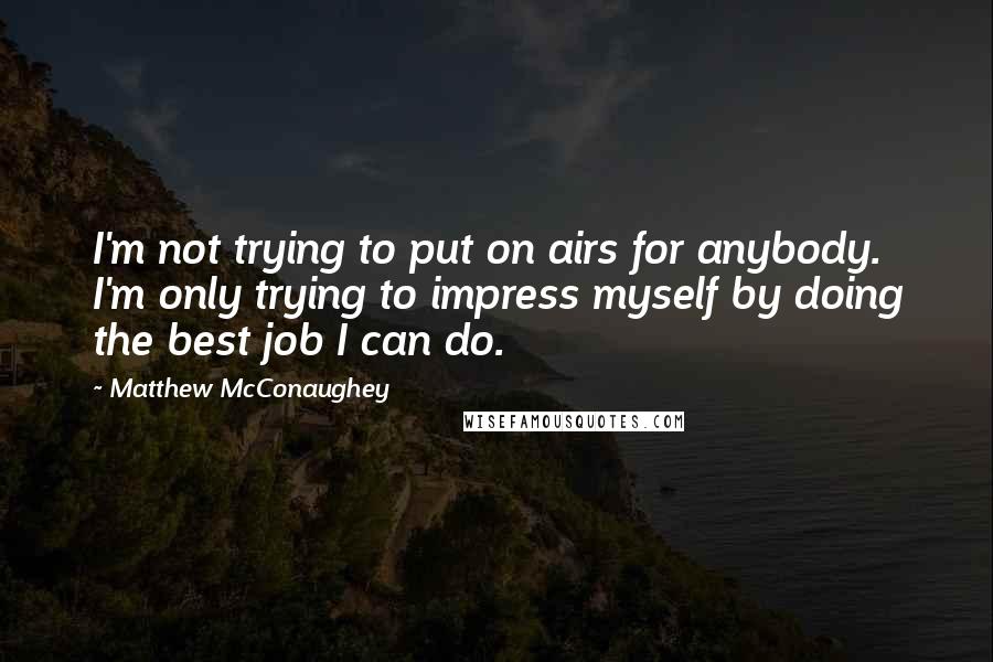 Matthew McConaughey Quotes: I'm not trying to put on airs for anybody. I'm only trying to impress myself by doing the best job I can do.