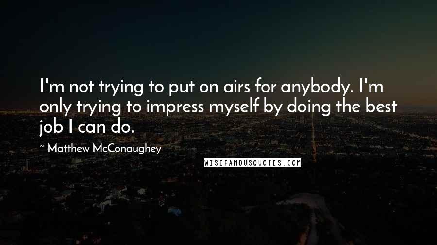 Matthew McConaughey Quotes: I'm not trying to put on airs for anybody. I'm only trying to impress myself by doing the best job I can do.