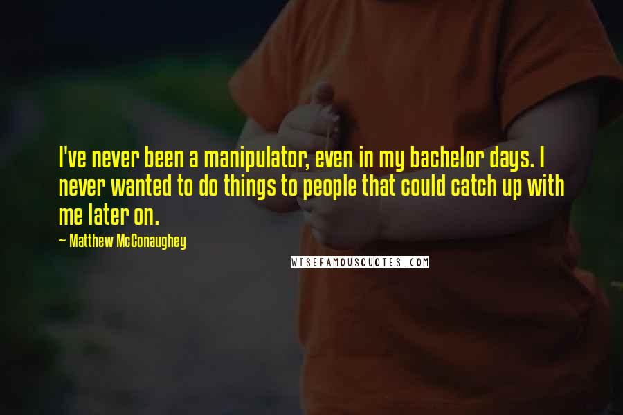 Matthew McConaughey Quotes: I've never been a manipulator, even in my bachelor days. I never wanted to do things to people that could catch up with me later on.