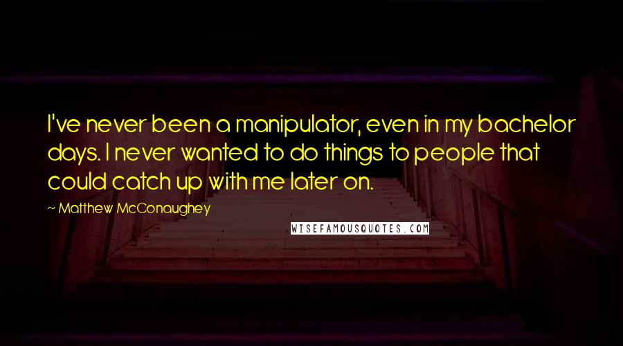 Matthew McConaughey Quotes: I've never been a manipulator, even in my bachelor days. I never wanted to do things to people that could catch up with me later on.