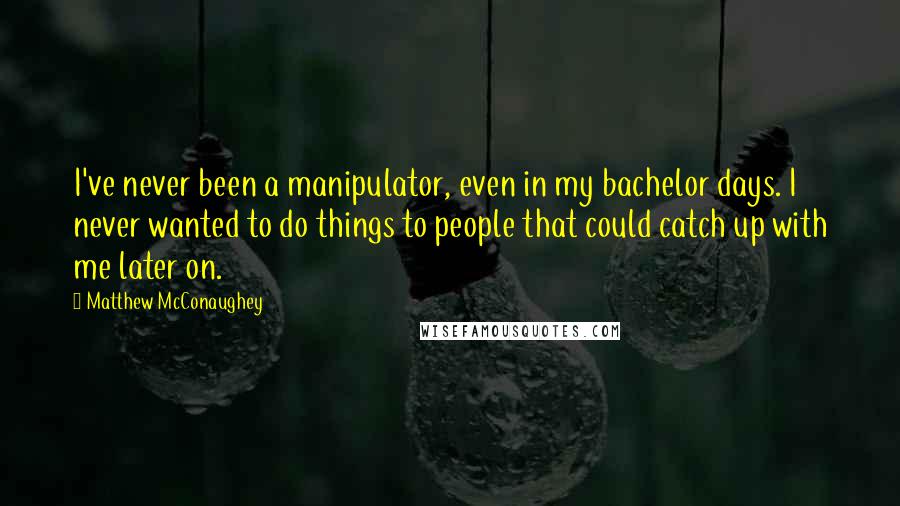 Matthew McConaughey Quotes: I've never been a manipulator, even in my bachelor days. I never wanted to do things to people that could catch up with me later on.