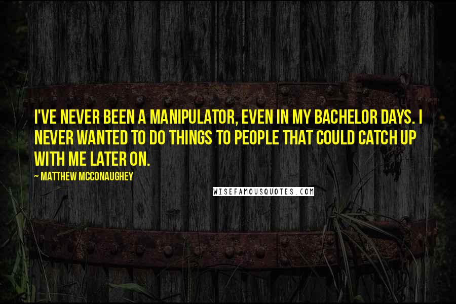 Matthew McConaughey Quotes: I've never been a manipulator, even in my bachelor days. I never wanted to do things to people that could catch up with me later on.