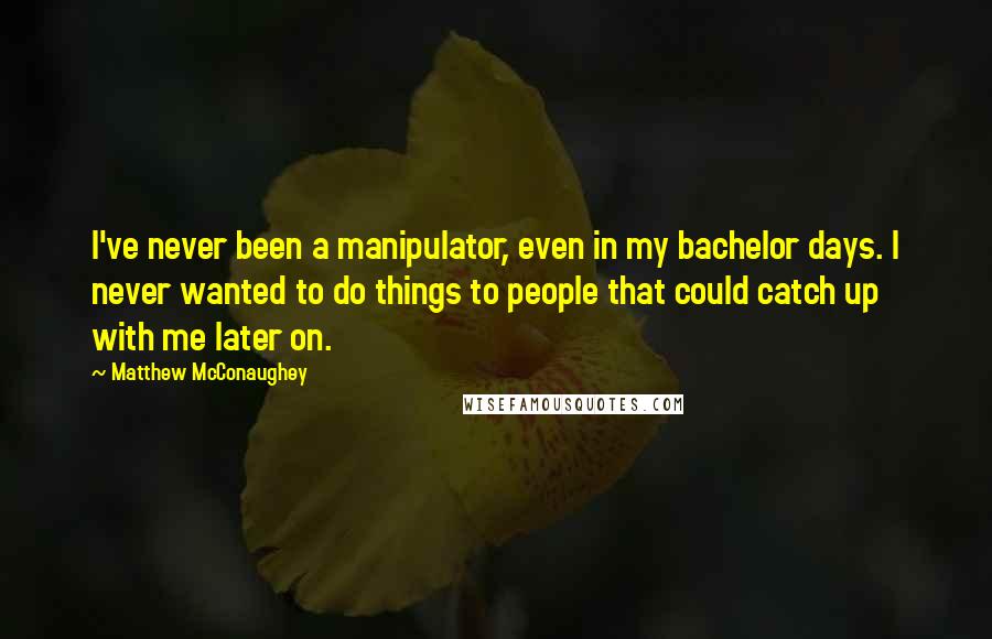 Matthew McConaughey Quotes: I've never been a manipulator, even in my bachelor days. I never wanted to do things to people that could catch up with me later on.
