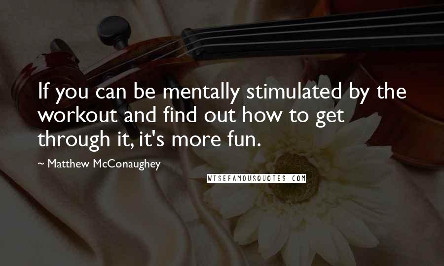 Matthew McConaughey Quotes: If you can be mentally stimulated by the workout and find out how to get through it, it's more fun.