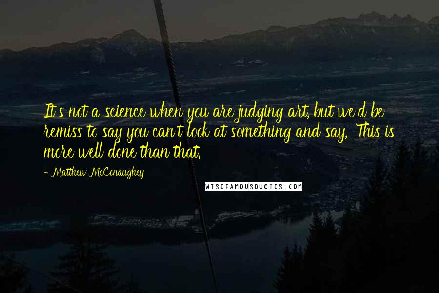 Matthew McConaughey Quotes: It's not a science when you are judging art, but we'd be remiss to say you can't look at something and say, 'This is more well done than that.'