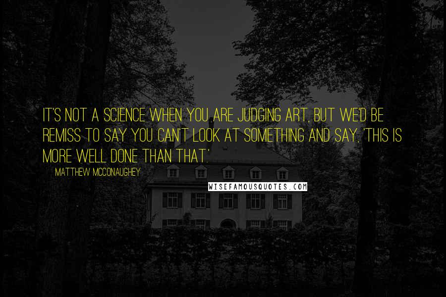 Matthew McConaughey Quotes: It's not a science when you are judging art, but we'd be remiss to say you can't look at something and say, 'This is more well done than that.'