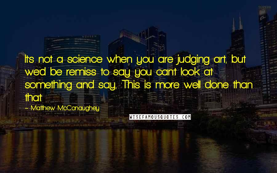 Matthew McConaughey Quotes: It's not a science when you are judging art, but we'd be remiss to say you can't look at something and say, 'This is more well done than that.'