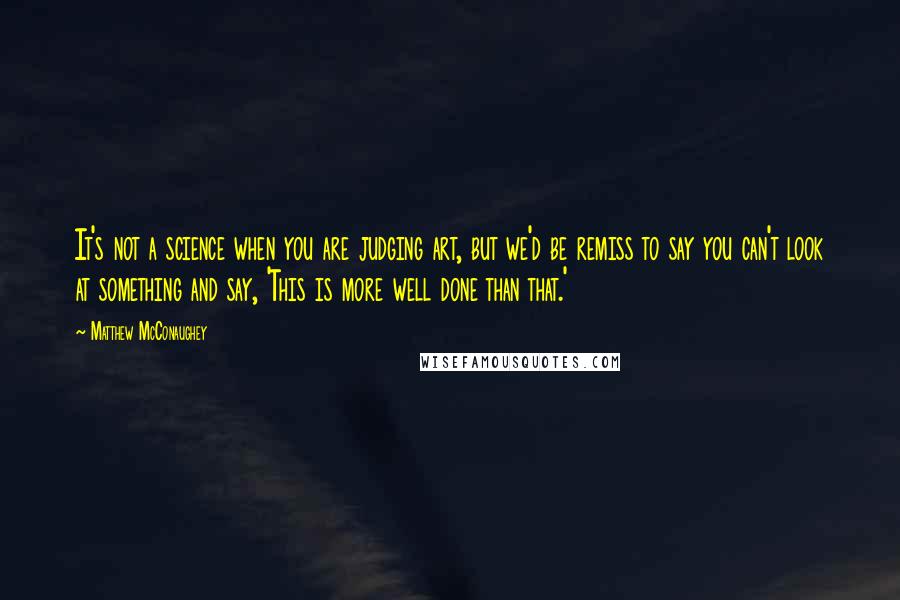 Matthew McConaughey Quotes: It's not a science when you are judging art, but we'd be remiss to say you can't look at something and say, 'This is more well done than that.'