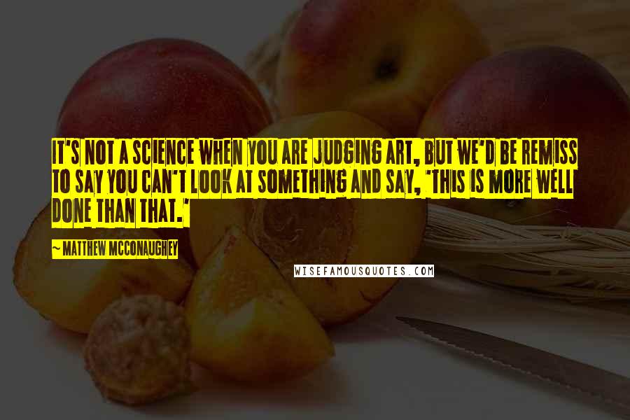 Matthew McConaughey Quotes: It's not a science when you are judging art, but we'd be remiss to say you can't look at something and say, 'This is more well done than that.'