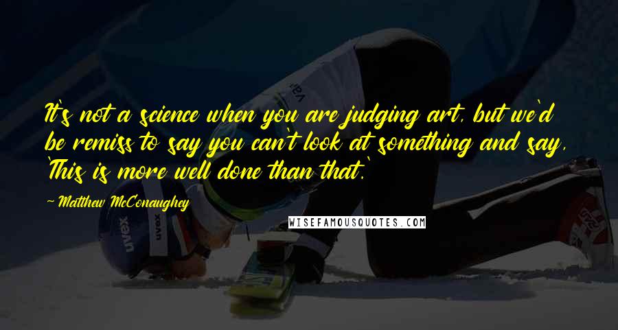 Matthew McConaughey Quotes: It's not a science when you are judging art, but we'd be remiss to say you can't look at something and say, 'This is more well done than that.'