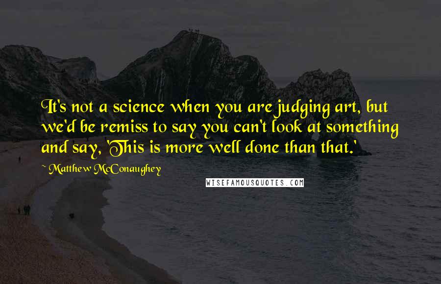 Matthew McConaughey Quotes: It's not a science when you are judging art, but we'd be remiss to say you can't look at something and say, 'This is more well done than that.'