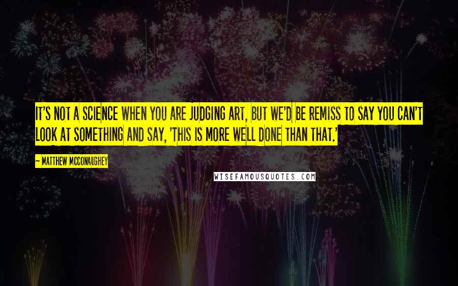 Matthew McConaughey Quotes: It's not a science when you are judging art, but we'd be remiss to say you can't look at something and say, 'This is more well done than that.'