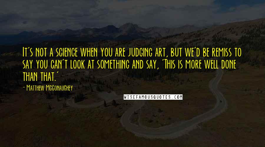 Matthew McConaughey Quotes: It's not a science when you are judging art, but we'd be remiss to say you can't look at something and say, 'This is more well done than that.'