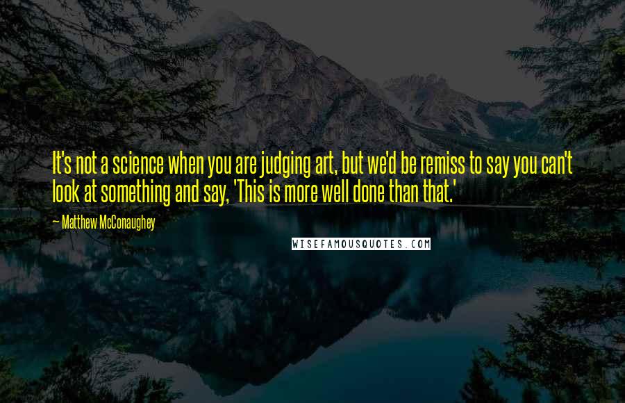 Matthew McConaughey Quotes: It's not a science when you are judging art, but we'd be remiss to say you can't look at something and say, 'This is more well done than that.'