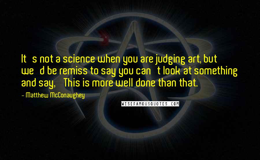 Matthew McConaughey Quotes: It's not a science when you are judging art, but we'd be remiss to say you can't look at something and say, 'This is more well done than that.'